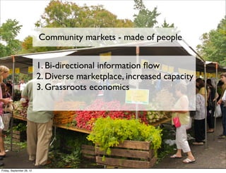 Community markets - made of people


                           1. Bi-directional information ﬂow
                           2. Diverse marketplace, increased capacity
                           3. Grassroots economics




Friday, September 28, 12
 