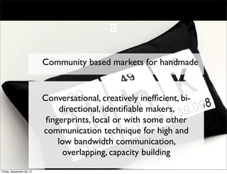 a
                           Community based markets for handmade


                           Conversational, creatively inefﬁcient, bi-
                                directional, identiﬁable makers,
                            ﬁngerprints, local or with some other
                           communication technique for high and
                               low bandwidth communication,
                                 overlapping, capacity building
Friday, September 28, 12
 