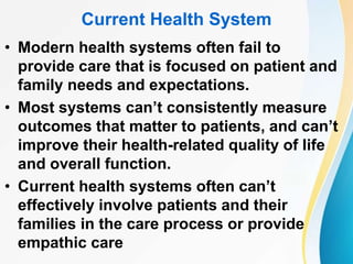Current Health System
• Modern health systems often fail to
provide care that is focused on patient and
family needs and expectations.
• Most systems can’t consistently measure
outcomes that matter to patients, and can’t
improve their health-related quality of life
and overall function.
• Current health systems often can’t
effectively involve patients and their
families in the care process or provide
empathic care
 