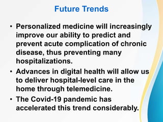 Future Trends
• Personalized medicine will increasingly
improve our ability to predict and
prevent acute complication of chronic
disease, thus preventing many
hospitalizations.
• Advances in digital health will allow us
to deliver hospital-level care in the
home through telemedicine.
• The Covid-19 pandemic has
accelerated this trend considerably.
 