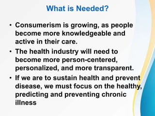 What is Needed?
• Consumerism is growing, as people
become more knowledgeable and
active in their care.
• The health industry will need to
become more person-centered,
personalized, and more transparent.
• If we are to sustain health and prevent
disease, we must focus on the healthy,
predicting and preventing chronic
illness
 