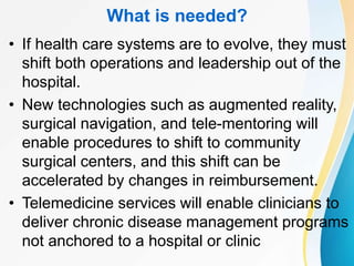 What is needed?
• If health care systems are to evolve, they must
shift both operations and leadership out of the
hospital.
• New technologies such as augmented reality,
surgical navigation, and tele-mentoring will
enable procedures to shift to community
surgical centers, and this shift can be
accelerated by changes in reimbursement.
• Telemedicine services will enable clinicians to
deliver chronic disease management programs
not anchored to a hospital or clinic
 