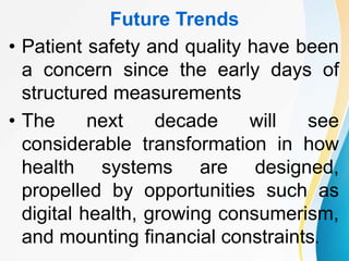 Future Trends
• Patient safety and quality have been
a concern since the early days of
structured measurements
• The next decade will see
considerable transformation in how
health systems are designed,
propelled by opportunities such as
digital health, growing consumerism,
and mounting financial constraints.
 