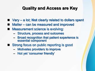 Quality and Access are Key
 Vary – a lot; Not clearly related to dollars spent
 Matter – can be measured and improved
 Measurement science is evolving:
– Structure, process and outcomes
– Broad recognition that patient experience is
essential component
 Strong focus on public reporting is good
– Motivates providers to improve
– Not yet ‘consumer friendly’
 