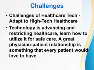 Challenges
• Challenges of Healthcare Tech -
Adapt to High-Tech Healthcare
• Technology is advancing and
restricting healthcare, learn how to
utilize it for safe care. A great
physician-patient relationship is
something that every patient would
love to have.
 