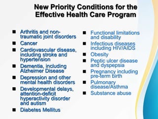 New Priority Conditions for the
Effective Health Care Program
 Arthritis and non-
traumatic joint disorders
 Cancer
 Cardiovascular disease,
including stroke and
hypertension
 Dementia, including
Alzheimer Disease
 Depression and other
mental health disorders
 Developmental delays,
attention-deficit
hyperactivity disorder
and autism
 Diabetes Mellitus
 Functional limitations
and disability
 Infectious diseases
including HIV/AIDS
 Obesity
 Peptic ulcer disease
and dyspepsia
 Pregnancy including
pre-term birth
 Pulmonary
disease/Asthma
 Substance abuse
 