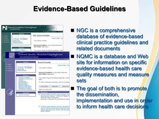 Evidence-Based Guidelines
 NGC is a comprehensive
database of evidence-based
clinical practice guidelines and
related documents
 NQMC is a database and Web
site for information on specific
evidence-based health care
quality measures and measure
sets
 The goal of both is to promote
the dissemination,
implementation and use in order
to inform health care decisions
 