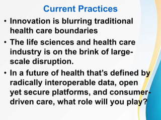 Current Practices
• Innovation is blurring traditional
health care boundaries
• The life sciences and health care
industry is on the brink of large-
scale disruption.
• In a future of health that’s defined by
radically interoperable data, open
yet secure platforms, and consumer-
driven care, what role will you play?
 