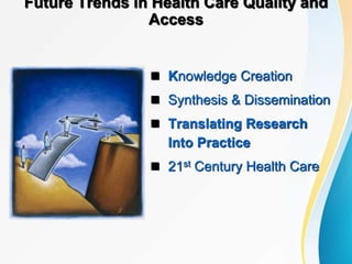 Future Trends in Health Care Quality and
Access
 Knowledge Creation
 Synthesis & Dissemination
 Translating Research
Into Practice
 21st Century Health Care
 
