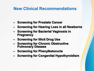 New Clinical Recommendations
– Screening for Prostate Cancer
– Screening for Hearing Loss in all Newborns
– Screening for Bacterial Vaginosis in
Pregnancy
– Screening for Illicit Drug Use
– Screening for Chronic Obstructive
Pulmonary Disease
– Screening for Phenylketonuria
– Screening for Congenital Hypothyroidism
 