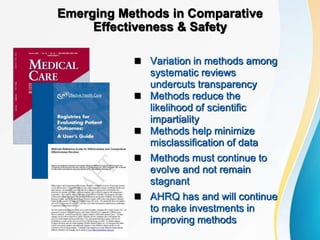 Emerging Methods in Comparative
Effectiveness & Safety
 Variation in methods among
systematic reviews
undercuts transparency
 Methods reduce the
likelihood of scientific
impartiality
 Methods help minimize
misclassification of data
 Methods must continue to
evolve and not remain
stagnant
 AHRQ has and will continue
to make investments in
improving methods
 