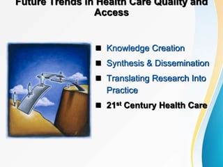 Future Trends in Health Care Quality and
Access
 Knowledge Creation
 Synthesis & Dissemination
 Translating Research Into
Practice
 21st Century Health Care
 
