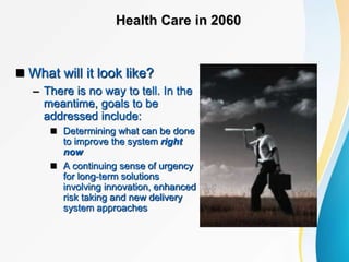 Health Care in 2060
 What will it look like?
– There is no way to tell. In the
meantime, goals to be
addressed include:
 Determining what can be done
to improve the system right
now
 A continuing sense of urgency
for long-term solutions
involving innovation, enhanced
risk taking and new delivery
system approaches
 