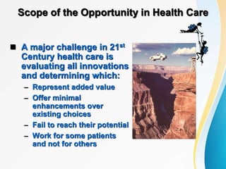 Scope of the Opportunity in Health Care
 A major challenge in 21st
Century health care is
evaluating all innovations
and determining which:
– Represent added value
– Offer minimal
enhancements over
existing choices
– Fail to reach their potential
– Work for some patients
and not for others
 