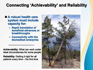 Connecting ‘Achievability’ and Reliability
 A robust health care
system must include
capacity for:
– Rapid translation of
beneficial advances or
breakthroughs
– Connectivity with the
biomedical enterprise
Achievability: What can work under
ideal circumstances for some people
Reliability: Getting it right for all
patients every time – the first time
 