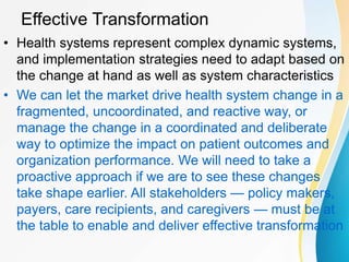 Effective Transformation
• Health systems represent complex dynamic systems,
and implementation strategies need to adapt based on
the change at hand as well as system characteristics
• We can let the market drive health system change in a
fragmented, uncoordinated, and reactive way, or
manage the change in a coordinated and deliberate
way to optimize the impact on patient outcomes and
organization performance. We will need to take a
proactive approach if we are to see these changes
take shape earlier. All stakeholders — policy makers,
payers, care recipients, and caregivers — must be at
the table to enable and deliver effective transformation
 