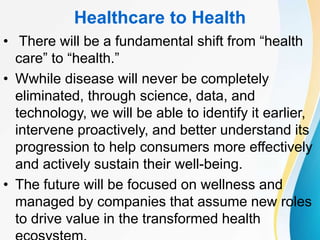 Healthcare to Health
• There will be a fundamental shift from “health
care” to “health.”
• Wwhile disease will never be completely
eliminated, through science, data, and
technology, we will be able to identify it earlier,
intervene proactively, and better understand its
progression to help consumers more effectively
and actively sustain their well-being.
• The future will be focused on wellness and
managed by companies that assume new roles
to drive value in the transformed health
 