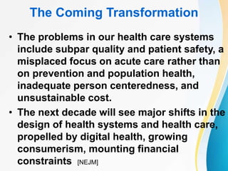 The Coming Transformation
• The problems in our health care systems
include subpar quality and patient safety, a
misplaced focus on acute care rather than
on prevention and population health,
inadequate person centeredness, and
unsustainable cost.
• The next decade will see major shifts in the
design of health systems and health care,
propelled by digital health, growing
consumerism, mounting financial
constraints [NEJM]
 