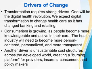 Drivers of Change
• Transformation requires strong drivers. One will be
the digital health revolution. We expect digital
transformation to change health care as it has
changed banking and retailing.
• Consumerism is growing, as people become more
knowledgeable and active in their care. The health
industry will need to become more person-
centered, personalized, and more transparent
• Another driver is unsustainable cost structures
across the developed world, creating a “burning
platform” for providers, insurers, consumers, and
policy makers
 