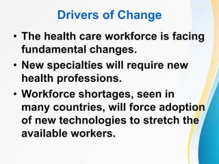 Drivers of Change
• The health care workforce is facing
fundamental changes.
• New specialties will require new
health professions.
• Workforce shortages, seen in
many countries, will force adoption
of new technologies to stretch the
available workers.
 
