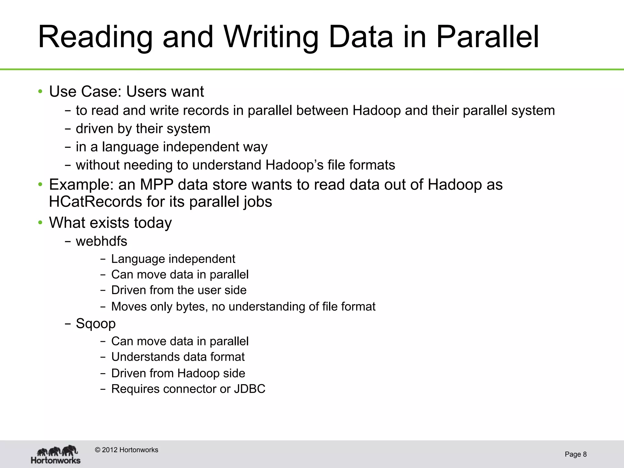 Reading and Writing Data in Parallel
•  Use Case: Users want
   –  to read and write records in parallel between Hadoop and their parallel system
   –  driven by their system
   –  in a language independent way
   –  without needing to understand Hadoop’s file formats
•  Example: an MPP data store wants to read data out of Hadoop as
   HCatRecords for its parallel jobs
•  What exists today
   –  webhdfs
         –  Language independent
         –  Can move data in parallel
         –  Driven from the user side
         –  Moves only bytes, no understanding of file format
   –  Sqoop
         –  Can move data in parallel
         –  Understands data format
         –  Driven from Hadoop side
         –  Requires connector or JDBC



        © 2012 Hortonworks
                                                                                       Page 8
 
