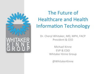 The	
  Future	
  of	
  
Healthcare	
  and	
  Health	
  
Informa3on	
  Technology	
  
Dr.	
  Cheryl	
  Whitaker,	
  MD,	
  MPH,	
  FACP	
  
President	
  &	
  CEO	
  
	
  
Michael	
  Kinne	
  
EVP	
  &	
  COO	
  
Whitaker	
  Kinne	
  Group	
  
	
  
@WhitakerKinne	
  
	
  
 