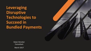 Leveraging
Disruptive
Technologies to
Succeed in
Bundled Payments
Dylan Strecker
Consultant
March 2017
 