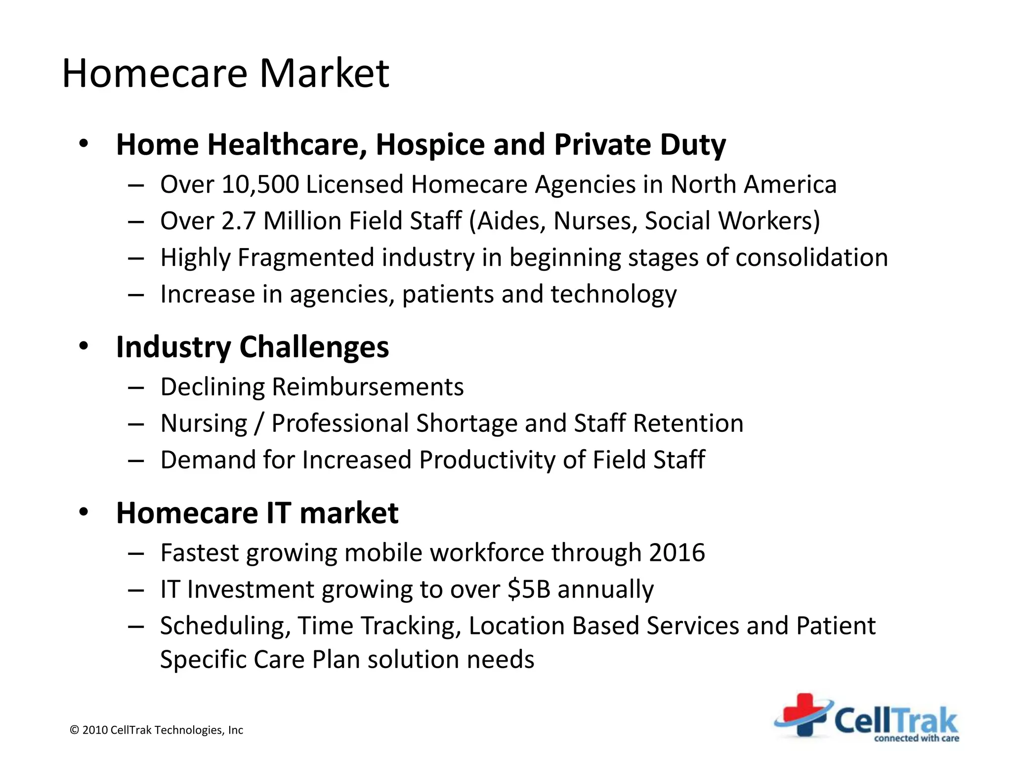 Homecare Market
 • Home Healthcare, Hospice and Private Duty
           –     Over 10,500 Licensed Homecare Agencies in North America
           –     Over 2.7 Million Field Staff (Aides, Nurses, Social Workers)
           –     Highly Fragmented industry in beginning stages of consolidation
           –     Increase in agencies, patients and technology
 • Industry Challenges
           – Declining Reimbursements
           – Nursing / Professional Shortage and Staff Retention
           – Demand for Increased Productivity of Field Staff
 • Homecare IT market
           – Fastest growing mobile workforce through 2016
           – IT Investment growing to over $5B annually
           – Scheduling, Time Tracking, Location Based Services and Patient
             Specific Care Plan solution needs

© 2010 CellTrak Technologies, Inc
 