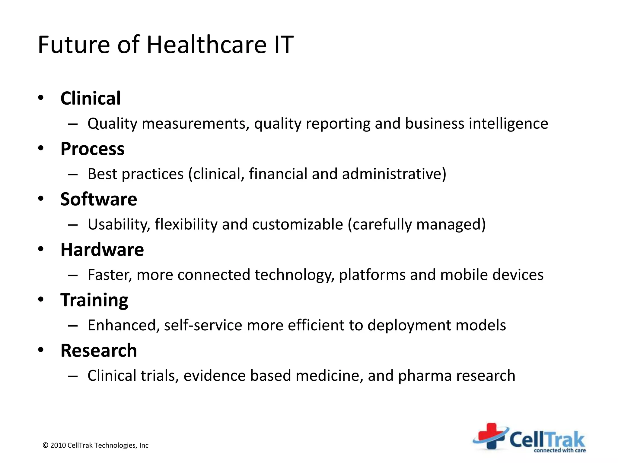 Future of Healthcare IT
• Clinical
       – Quality measurements, quality reporting and business intelligence
• Process
       – Best practices (clinical, financial and administrative)
• Software
       – Usability, flexibility and customizable (carefully managed)
• Hardware
       – Faster, more connected technology, platforms and mobile devices
• Training
       – Enhanced, self-service more efficient to deployment models
• Research
       – Clinical trials, evidence based medicine, and pharma research


© 2010 CellTrak Technologies, Inc
 