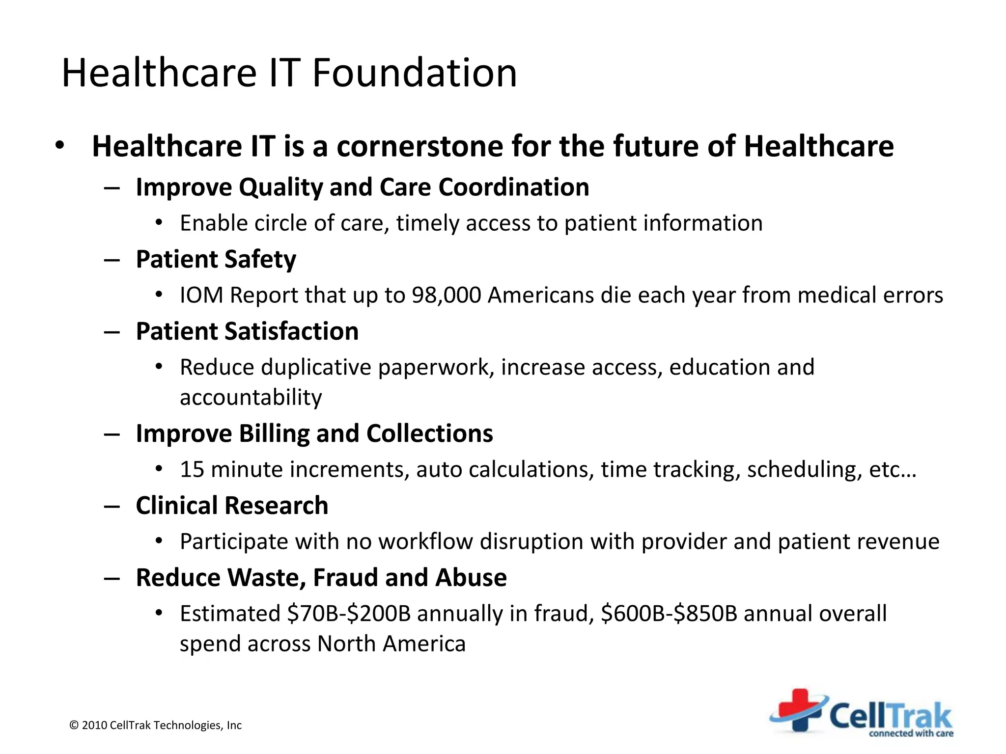 Healthcare IT Foundation
• Healthcare IT is a cornerstone for the future of Healthcare
       – Improve Quality and Care Coordination
                 • Enable circle of care, timely access to patient information
       – Patient Safety
                 • IOM Report that up to 98,000 Americans die each year from medical errors
       – Patient Satisfaction
                 • Reduce duplicative paperwork, increase access, education and
                   accountability
       – Improve Billing and Collections
                 • 15 minute increments, auto calculations, time tracking, scheduling, etc…
       – Clinical Research
                 • Participate with no workflow disruption with provider and patient revenue
       – Reduce Waste, Fraud and Abuse
                 • Estimated $70B-$200B annually in fraud, $600B-$850B annual overall
                   spend across North America


 © 2010 CellTrak Technologies, Inc
 
