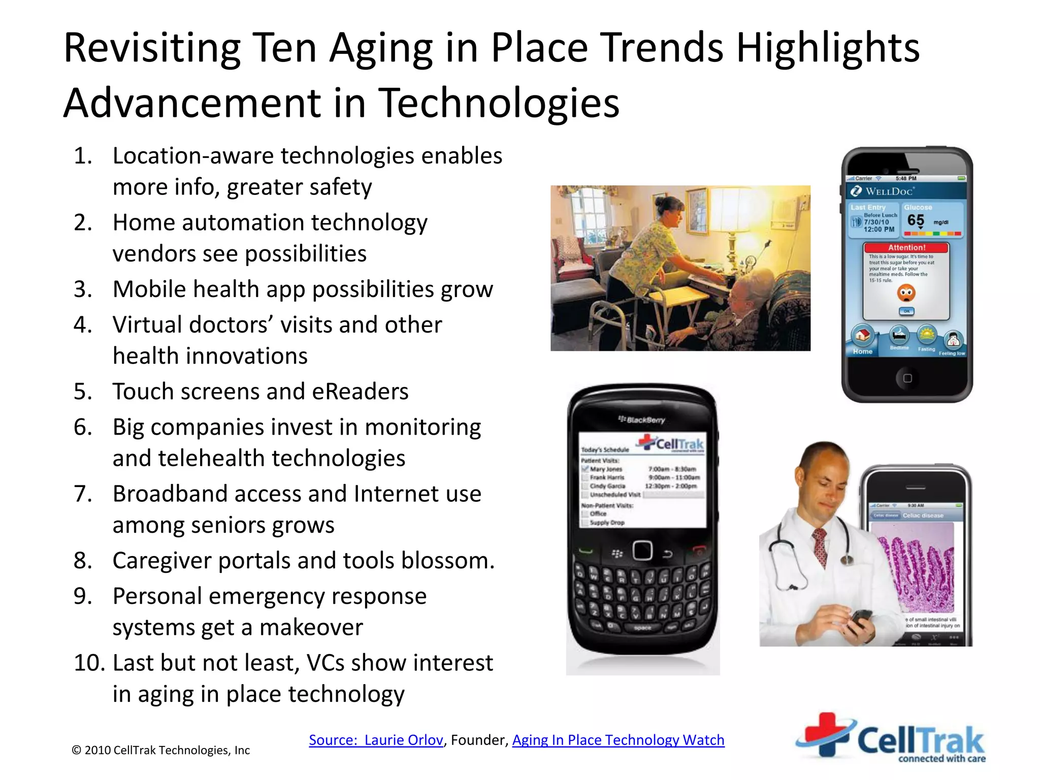 Revisiting Ten Aging in Place Trends Highlights
Advancement in Technologies
1. Location-aware technologies enables
    more info, greater safety
2. Home automation technology
    vendors see possibilities
3. Mobile health app possibilities grow
4. Virtual doctors’ visits and other
    health innovations
5. Touch screens and eReaders
6. Big companies invest in monitoring
    and telehealth technologies
7. Broadband access and Internet use
    among seniors grows
8. Caregiver portals and tools blossom.
9. Personal emergency response
    systems get a makeover
10. Last but not least, VCs show interest
    in aging in place technology
                                    Source: Laurie Orlov, Founder, Aging In Place Technology Watch
© 2010 CellTrak Technologies, Inc
 