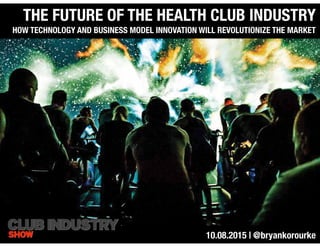 THE FUTURE OF THE HEALTH CLUB INDUSTRY
HOW TECHNOLOGY AND BUSINESS MODEL INNOVATION WILL REVOLUTIONIZE THE MARKET
10.08.2015 | @bryankorourke
 