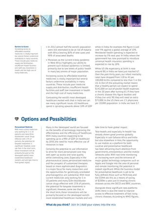 Options and Possibilities
nergy
ood
Government
oyalty
rivacy
Resources
Transport
Travel
Water
Wealth
Work
Health
Learning
•	In 2012 almost half the world’s population 	
	 were still estimated to be at risk of malaria 	
	 with Africa bearing 80% of new cases and 	
	 90% of associated deaths
•	Moreover, as the current e-bola pandemic 	
	 in West Africa highlights, our ability to 	
	 prevent such disease epidemics is limited, 	
	 primarily due to low levels of public health 	
	 in many key centres of major population.
Increasing access to affordable essential
medicines is vitally important but several
factors undermine availability in many
countries. These include poor medicine
supply and distribution, insufficient health
facilities and staff, low investment in health
and the high cost of many medicines.
Contrasting the world’s most developed
healthcare market with that in India we can
see many significant issues. US healthcare
spend is spiraling upwards above 18% of GDP
while in India, for example, the figure is just
over 4% against a global average of 10%.
Worldwide health spending is expected to
increase by 5% next year. In India, where the
government has now promised to introduce
universal health insurance, spending is
expected to rise by 18%.
While US life expectancy at birth is now
around 80, in India we have just reached 67.
Over the past thirty years, our infant mortality
rates have dropped from 118 to 42 per
100,000 births compared to less than 5 in the
US. In the US the prevailing market means
that a healthy person can expect to spend
$142,000 on out-of-pocket health expenses
in the 20 years after turning 65. If they have
a chronic disease this figure doubles and
if they live until 90, they will need an extra
$75,000. In the US there are 2.5 physicians
per 10,000 population: in India we have 0.7.
2
Barriers to Access
Increasing access to
affordable essential
medicines is vitally important
but several factors undermine
availability in many countries.
These include poor medicine
supply and distribution,
insufficient health facilities
and staff, low investment in
health and the high cost of
many medicines.
Personalised Medicine
With most current medicines
only working for 1 in 10
patients and many $1bn
blockbuster cancer drugs
effective with 25% of
patients, the potential for
bespoke treatments is
significant. However, some
see that, in the short term,
these innovations will be
primarily focused on the
developed world’s more
established healthcare
markets and will take time to
have global impact.
What do you think? Join In | Add your views into the mix
Many in the ‘developed’ world are focused
on the benefits of technology improving the
effectiveness and the efficiency of healthcare.
With many countries expecting to be
spending up to a fifth of GDP on healthcare
by 2050, the need for more effective use of
resources is clear.
Certainly the potential to use information
to drive for more personalised care may
well open up access and raise quality
while controlling costs. Especially in the
pharmaceutical arena, personalized medicine
and the prospect of customized therapies
based on more sophisticated diagnostics
is a major focus for many researchers and
the opportunities for genetically orientated
pharmacogentics are substantial. With most
current medicines only working for 1 in
10 patients and many $1bn blockbuster
cancer drugs effective with 25% of patients,
the potential for bespoke treatments is
significant. However, some see that, in
the short term, these innovations will be
primarily focused on the developed world’s
more established healthcare markets and will
take time to have global impact.
Tele-health, and especially ‘m-health’ has
already shown great promise globally.
Especially in sub-Saharan Africa and India
but also elsewhere in Asia, the opportunity
to use mobile as a platform for both
curative and preventative healthcare
has been attracting much attention from
governments, entrepreneurs and the mobile
networks alike. With real-time monitoring
an increasing norm and the entrance of
major global technology companies such as
Apple and Google into the area of personal
and remote monitoring, the potential is
indeed significant. While the business model
for preventative healthcare is yet to be
fully defined, those such as McKinsey and
the GSMA see this as a means of saving
of $200bn a year just in treating chronic
diseases across the OECD and BRIC countries.
Alongside these significant new platforms
shifts there is also the need to improve
access to effective treatment of fast rising
chronic diseases. According to WHO figures,
 