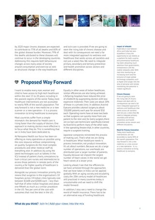 Proposed Way Forward
nergy
ood
Government
oyalty
rivacy
Resources
Transport
Travel
Water
Wealth
Work
Health
Learning
3
Impact of mHealth
Especially in sub-Saharan
Africa and India but also
elsewhere in Asia, the
opportunity to use mobile as
a platform for both curative
and preventative healthcare
has been attracting much
attention from governments,
entrepreneurs and the
mobile networks alike. With
real-time monitoring an
increasing norm and the
entrance of major global
technology companies such
as Apple and Google into the
area of personal and remote
monitoring, the potential is
indeed significant.
Chronic Diseases
If we are going to stem
the rising tide of chronic
disease and deal with its
consequences we need a far
more integrated approach to
wellness and healthcare that
works across all societies
and not just a select few. We
need to integrate primary,
secondary and tertiary
prevention and health
promotion across sectors and
different disciplines.
Need for Process Innovation
Today, most healthcare
interventions are not
accessible to nearly 90% of
the world’s population. The
way forward is not a new
medicine or a new scanner
or a new operation - it is a
process innovation to bring
healthcare to everyone.
by 2020 major chronic diseases are expected
to contribute to 73% of all deaths and 60% of
the global disease burden. Moreover, 79% of
the deaths attributed to these diseases will
continue to occur in the developing countries.
Addressing this requires both behavioural
changes across many areas of society
around consumption and exercise as well
as structural change in the way healthcare
and sick-care is provided. If we are going to
stem the rising tide of chronic disease and
deal with its consequences we need a far
more integrated approach to wellness and
healthcare that works across all societies and
not just a select few. We need to integrate
primary, secondary and tertiary prevention
and health promotion across sectors and
different disciplines.
What do you think? Join In | Add your views into the mix
I want to enable every man, woman and
child to have access to high-tech healthcare
within the next 15 to 20 years, including in
the poorest regions of the world. Today, most
healthcare interventions are not accessible
to nearly 90% of the world’s population. The
way forward is not a new medicine or a new
scanner or a new operation - it is a process
innovation to bring healthcare to everyone.
Most countries suffer from a simple
mismatch: the demand for health care is
rising faster than the supply of doctors. One
approach to making doctors more effective is
to focus what they do. This is something that
we in India have been dedicated to.
At Narayana Health our focus has been on
offering as many operations as possible using
the core resource without compromising
on quality. Surgeons do the most complex
procedures and other medical staff do
everything else. In addition, by using the
latest technologies such as tablets in the
ICU instead of patient charts, simulations to
train critical care nurses and telemedicine to
access those patients in remote parts of the
country, a far higher quality of healthcare is
delivered than the global norm.
Alongside our process innovation priority, this
means that surgeries in the organisation’s 18
hospitals across 14 Indian cities typically cost
between $1600 and $2000 each – less than
half that of other Indian hospitals and about
one-fiftieth as much as a similar procedure
in the US: Two per cent of the cost with
outcomes that rival the best in the US.
Equally in other areas of Indian healthcare,
similar efficiencies are also being achieved.
LifeSpring hospitals have reduced the price
of childbirth by augmenting doctors with less
expensive midwives: Their costs are about 20%
of those in a private clinic. In addition,Aravind
Eyecare provides cataract surgery to about
350,000 patients each year for around $50
each: Operating rooms have at least two beds
so that surgeons can quickly move from one
patient to the next and, for every surgeon, there
are six‘eye-care technicians’ specifically trained
by Aravind to perform many of the other tasks
in the operating theatre that, in other countries,
require a surgeons training.
Japanese companies reinvented the process
of making cars. That’s what we are doing
in healthcare: What healthcare needs is
process innovation, not product innovation.
It’s all about numbers. Because we do a large
number of operations, our overheads are
distributed over a larger number of patients.
Equally, because we implant the largest
number of heart valves in the world we get
heart valves at a lesser price.
Looking ahead, I see that the efficiencies
we have achieved through the approaches
that we have taken in India can be applied
globally. With an aging society and escalating
costs, the 20th century model of healthcare
still practiced in many countries today is
unsustainable and we need to shift the
model forward.
In addition, I also see a need to change the
world of health insurance. There has to be
an alternative way of funding healthcare.
 