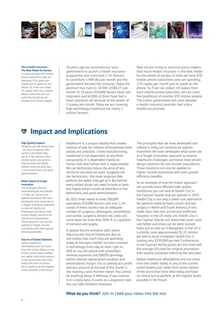 Impact and Implications
nergy
ood
Government
oyalty
rivacy
Resources
Transport
Travel
Water
Wealth
Work
Health
Learning
10 years ago we convinced our local
government to launch a health insurance
programme and convinced 1.7m farmers
to contribute 5 INR (8c) per month and the
government became the reinsurer. Today the
premium has risen to 18 INR (US$0.27) per
month. In 10 years, 450,000 famers have had
treatment and 60,000 of them have had a
heart operation all because of the power of
5 rupees per month. Today we are covering
high technology healthcare for nearly 3
million farmers.
Now we are trying to convince policy makers
that micro-health insurance is the best model
for the whole of society. In India we have 850
mobile phone subscribers who are spending
150 rupees per month just to speak on the
phone. So if we can collect 20 rupees from
each mobile phone subscriber, we can cover
the healthcare of another 850 million people.
The Indian government will soon become
a health insurance provider. Not only a
healthcare provider.
4
What do you think? Join In | Add your views into the mixWhat do you think? Join In | Add your views into the mix
Healthcare is a unique industry that creates
millions of jobs for millions of households, both
skilled and unskilled. Unlike manufacturing,
healthcare is not dependent on any finite
components. It is dependent mostly on
human skill.And human skill is replenishable.
We can technically reduce the price of any
service to any level we want: Surgeons are
like technicians - the more surgeries they
perform, the better they get at it. But behind
every skilled doctor you need to have at least
two highly skilled nurses, at least four or five
technicians, and good administrators.
By 2022 India needs to have 200,000
specialists, 450,000 doctors and over 1.2m
nurses. If every country has an adequate
number of surgeons, radiologists, anesthetists
and cardiac surgeons, believe me, costs will
come down by more than 50%. It is a question
of demand and supply.
In global forums everyone talks about
reducing the cost of healthcare. But no
one knows how much they are spending
today.At Narayana Health we have invested
in technology. Every day at noon I get an
SMS on my cell phone with yesterday’s
revenue, expenses and EBIDTA (earnings
before interest, depreciation, taxation and
amortization) margin. For us looking at a profit
and loss account at the end of the month is
like reading a post-mortem report.You cannot
do anything about it. Whereas, if you monitor
it on a daily basis, it works as a diagnostic tool.
You can take remedial measures.
The principles that we have developed and
refined in India can certainly be applied
elsewhere.We have developed what some see
as a ‘frugal’ innovation approach to several
healthcare challenges and hence have proven
design solutions for low-income populations.
These solutions can also be applied to
higher income economies with even greater
efficiency benefits.
As an example of how the Indian approach
can provide more efficient high quality
healthcare, you can look at Health City in
the Cayman Islands that we opened in 2014.
Health City is not only a lower cost alternative
for patients needing heart, cancer and eye
surgery in North and South America, it will
make clear how over priced and inefficient
hospitals in the US really are. Health City in
the Cayman Islands will show that lower costs
and better outcomes can be done outside
India just as well as in Bangalore. In the US it
currently costs approximately $1.25 million
per bed to build a hospital. Health City is
costing only $250,000 per bed. Furthermore,
in the Cayman facility prices are less than half
the average US costs for surgical procedures
with quality outcomes matching the very best.
Global healthcare affordability will not come
from the Unites States or any of the current
world leaders, but rather from those nations
of the world that have little today and have
no choice but to perform at the highest levels
possible in the future.
High Quality Support
Surgeons are like technicians
- the more surgeries they
perform, the better they
get at it. But behind every
skilled doctor you need to
have at least two highly
skilled nurses, at least four
or five technicians, and good
administrators.
Wider Impact of Frugal
Innovation
The principles that we
have developed and refined
in India can certainly be
applied elsewhere. We have
developed what some see as
a ‘frugal’ innovation approach
to several healthcare
challenges and hence have
proven design solutions for
low-income populations.
These solutions can also be
applied to higher income
economies with even greater
efficiency benefits.
Sources of Global Solutions
Global healthcare
affordability will not come
from the Unites States or any
of the current world leaders,
but rather from those nations
of the world that have little
today and have no choice
but to perform at the highest
levels possible in the future.
Micro-health Insurance -
The Best Model for Society
In India we have 850 mobile
phone subscribers who are
spending 150 rupees per
month just to speak on the
phone. So if we can collect
20 rupees from each mobile
phone subscriber, we can
cover the healthcare of
another 850 million people.
 