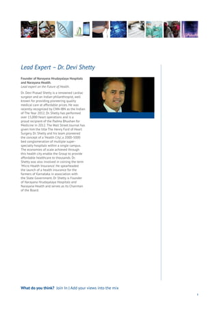 Founder of Narayana Hrudayalaya Hospitals
and Narayana Health.
Lead expert on the Future of Health.
Dr. Devi Prasad Shetty is a renowned cardiac
surgeon and an Indian philanthropist, well
known for providing pioneering quality
medical care at affordable prices. He was
recently recognized by CNN-IBN as the Indian
of The Year 2012. Dr. Shetty has performed
over 15,000 heart operations and is a
proud recipient of the Padma Bhushan for
Medicine in 2012. The Wall Street Journal has
given him the title The Henry Ford of Heart
Surgery. Dr. Shetty and his team pioneered
the concept of a ‘Health City’, a 2000-5000
bed conglomeration of multiple super-
specialty hospitals within a single campus.
The economies of scale achieved through
this health city enable the Group to provide
affordable healthcare to thousands. Dr.
Shetty was also involved in coining the term
‘Micro Health Insurance’. He spearheaded
the launch of a health insurance for the
farmers of Karnataka in association with
the State Government. Dr Shetty is Founder
of Narayana Hrudayalaya Hospitals and
Narayana Health and serves as its Chairman
of the Board.
Lead Expert – Dr. Devi Shetty
53
What do you think? Join In | Add your views into the mix
 
