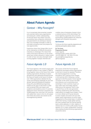 In an increasingly interconnected, complex
and uncertain world, many organisations
are looking for a better understanding
of how the future may unfold. To do this
successfully, many companies, institutions
and governments are working to improve
their use of strategic foresight in order to
anticipate emerging issues and prepare for
new opportunities.
Experience shows that change often occurs
at the intersection of different disciplines,
industries or challenges. This means that
views of the future that focus on one sector
alone have limited relevance in today’s world.
In order to have real value, foresight needs
to bring together multiple informed and
credible views of emerging change to form
a coherent picture of the world ahead. The
Future Agenda programme aims to do this
by providing a global platform for collective
thought and innovation discussions.
Get Involved
To discuss the future agenda programme and
potential participation please contact:
Dr.Tim Jones
Programme Director
Future Agenda
84 Brook Street, London. W1K 5EH
+44 203 0088 141 +44 780 1755 054
tim.jones@futureagenda.org
@futureagenda
The Future Agenda is the world’s largest open
foresight initiative. It was created in 2009 to
bring together views on the future from many
leading organizations. Building on expert
perspectives that addressed everything from
the future of health to the future of money,
over 1500 organizations debated the big
issues and emerging challenges for the next
decade. Sponsored globally by Vodafone
Group, this groundbreaking programme
looked out ten years to the world in 2020
and connected CEOs and mayors with
academics and students across 25 countries.
Additional online interaction connected over
50,000 people from more than 145 countries
who added their views to the mix. All output
from these discussions was shared via the
futureagenda.org website.
The success of the first Future Agenda
Programme stimulated several organizations
to ask that it should be repeated. Therefore
this second programme is running
throughout 2015 looking at key changes
in the world by 2025. Following a similar
approach to the first project, Future Agenda
2.0 builds on the initial success and adds
extra features, such as providing more
workshops in more countries to gain an
even wider input and enable regional
differences to be explored. There is also
a specific focus on the next generation
including collaborating with educational
organizations to engage future leaders. There
is a more refined use of social networks
to share insights and earlier link-ups with
global media organizations to ensure wider
engagement on the pivotal topics. In addition,
rather than having a single global sponsor,
this time multiple hosts are owning specific
topics wither globally or in their regions of
interest. Run as a not for profit project, Future
Agenda 2.0 is a major collaboration involving
many leading, forward-thinking organisations
around the world.
Context – Why Foresight?
6
What do you think? Join In | Add your views into the mix www.futureagenda.org
About Future Agenda
Future Agenda 1.0 Future Agenda 2.0
 