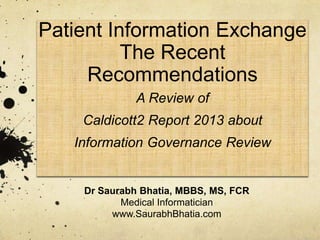 Patient Information Exchange
The Recent
Recommendations
A Review of
Caldicott2 Report 2013 about
Information Governance Review
Dr Saurabh Bhatia, MBBS, MS, FCR
Medical Informatician
www.SaurabhBhatia.com
 