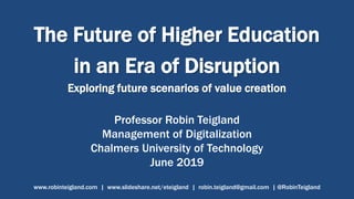 The Future of Higher Education
in an Era of Disruption
Exploring future scenarios of value creation
Professor Robin Teigland
Management of Digitalization
Chalmers University of Technology
June 2019
www.robinteigland.com | www.slideshare.net/eteigland | robin.teigland@gmail.com | @RobinTeigland
 