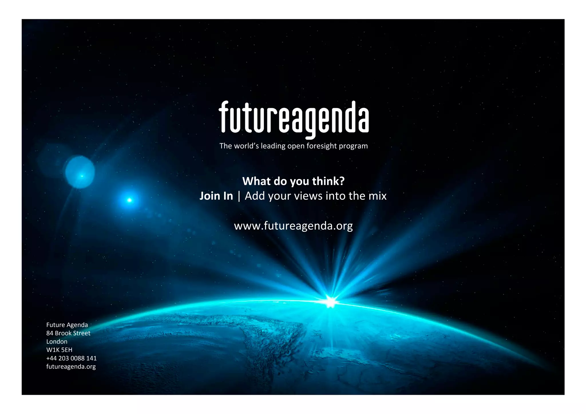 Future	Agenda	
84	Brook	Street	
London	
W1K	5EH	
+44	203	0088	141	
futureagenda.org	
The	world’s	leading	open	foresight	program	
What	do	you	think?	
Join	In	|	Add	your	views	into	the	mix	
	
www.futureagenda.org	
 