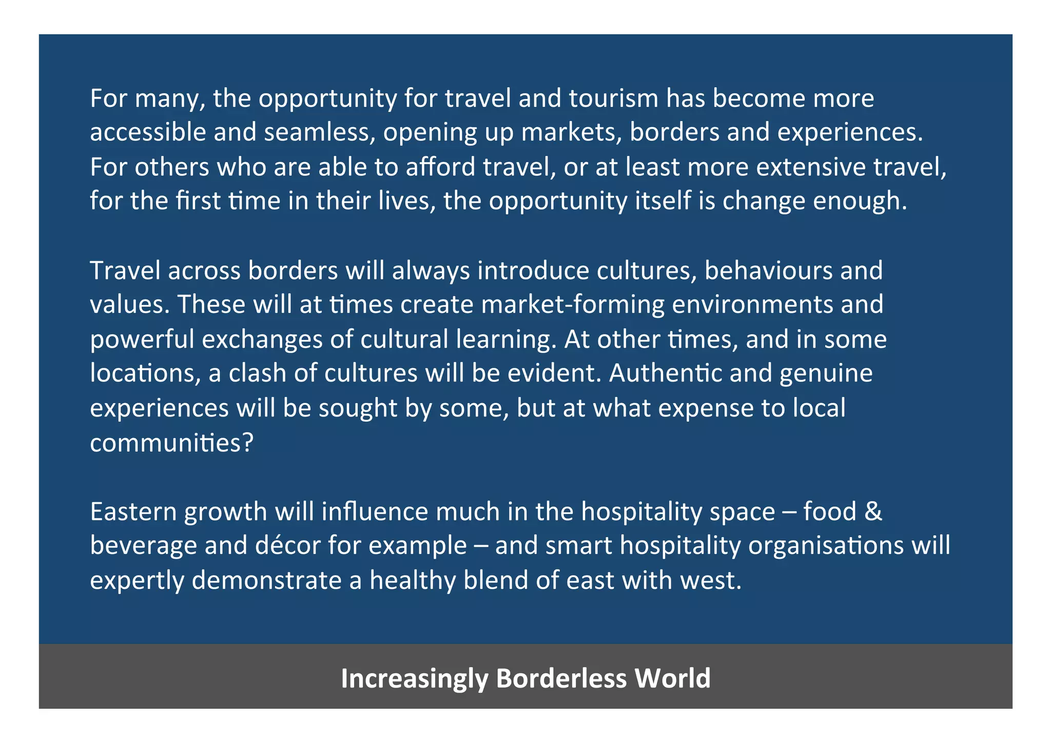 Increasingly	Borderless	World	
For	many,	the	opportunity	for	travel	and	tourism	has	become	more	
accessible	and	seamless,	opening	up	markets,	borders	and	experiences.	
For	others	who	are	able	to	aﬀord	travel,	or	at	least	more	extensive	travel,		
for	the	ﬁrst	0me	in	their	lives,	the	opportunity	itself	is	change	enough.	
	
Travel	across	borders	will	always	introduce	cultures,	behaviours	and	
values.	These	will	at	0mes	create	market-forming	environments	and	
powerful	exchanges	of	cultural	learning.	At	other	0mes,	and	in	some	
loca0ons,	a	clash	of	cultures	will	be	evident.	Authen0c	and	genuine	
experiences	will	be	sought	by	some,	but	at	what	expense	to	local	
communi0es?		
	
Eastern	growth	will	inﬂuence	much	in	the	hospitality	space	–	food	&	
beverage	and	décor	for	example	–	and	smart	hospitality	organisa0ons	will	
expertly	demonstrate	a	healthy	blend	of	east	with	west.	
 