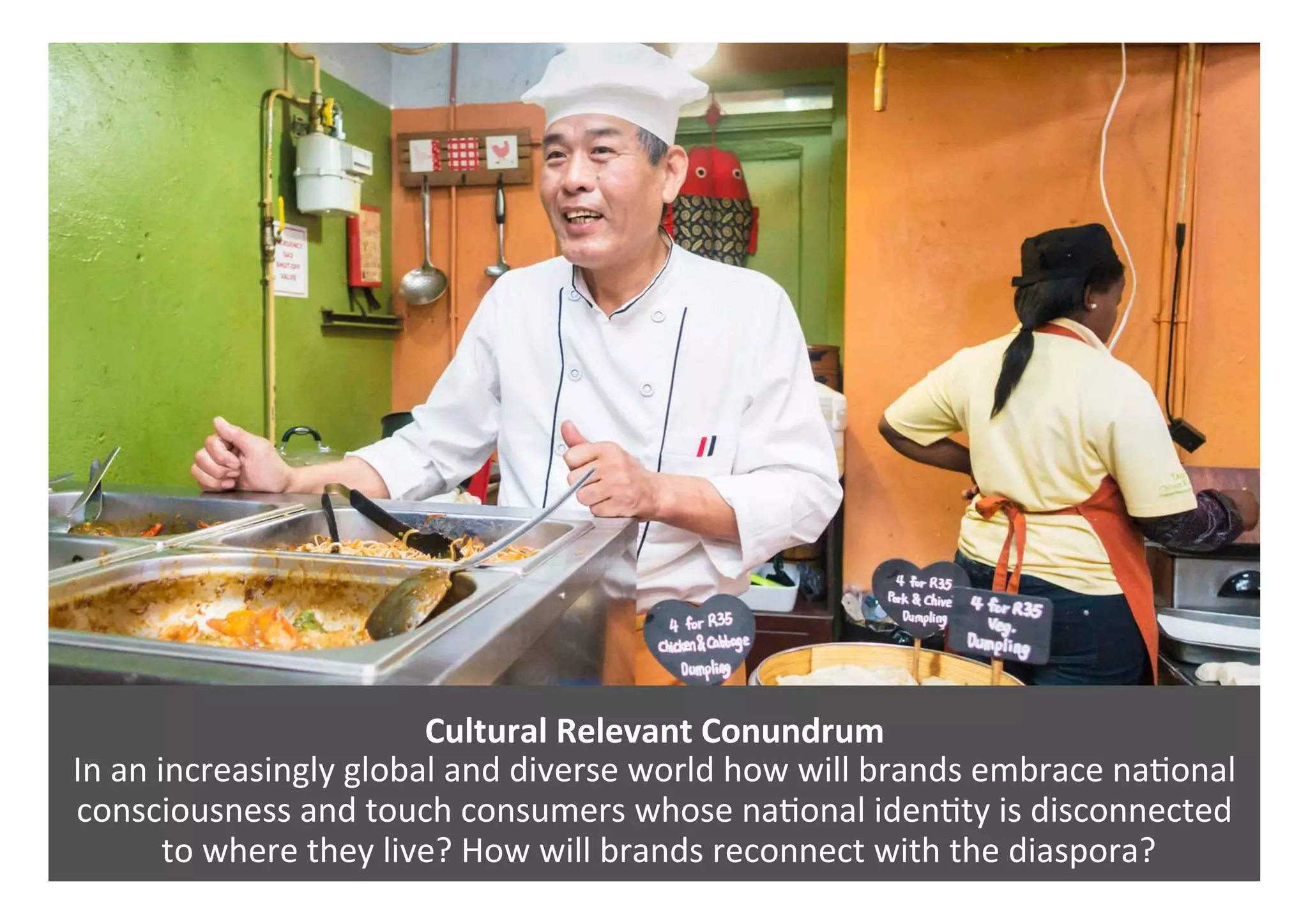 Cultural	Relevant	Conundrum		
In	an	increasingly	global	and	diverse	world	how	will	brands	embrace	na0onal	
consciousness	and	touch	consumers	whose	na0onal	iden0ty	is	disconnected	
	to	where	they	live?	How	will	brands	reconnect	with	the	diaspora?	
 