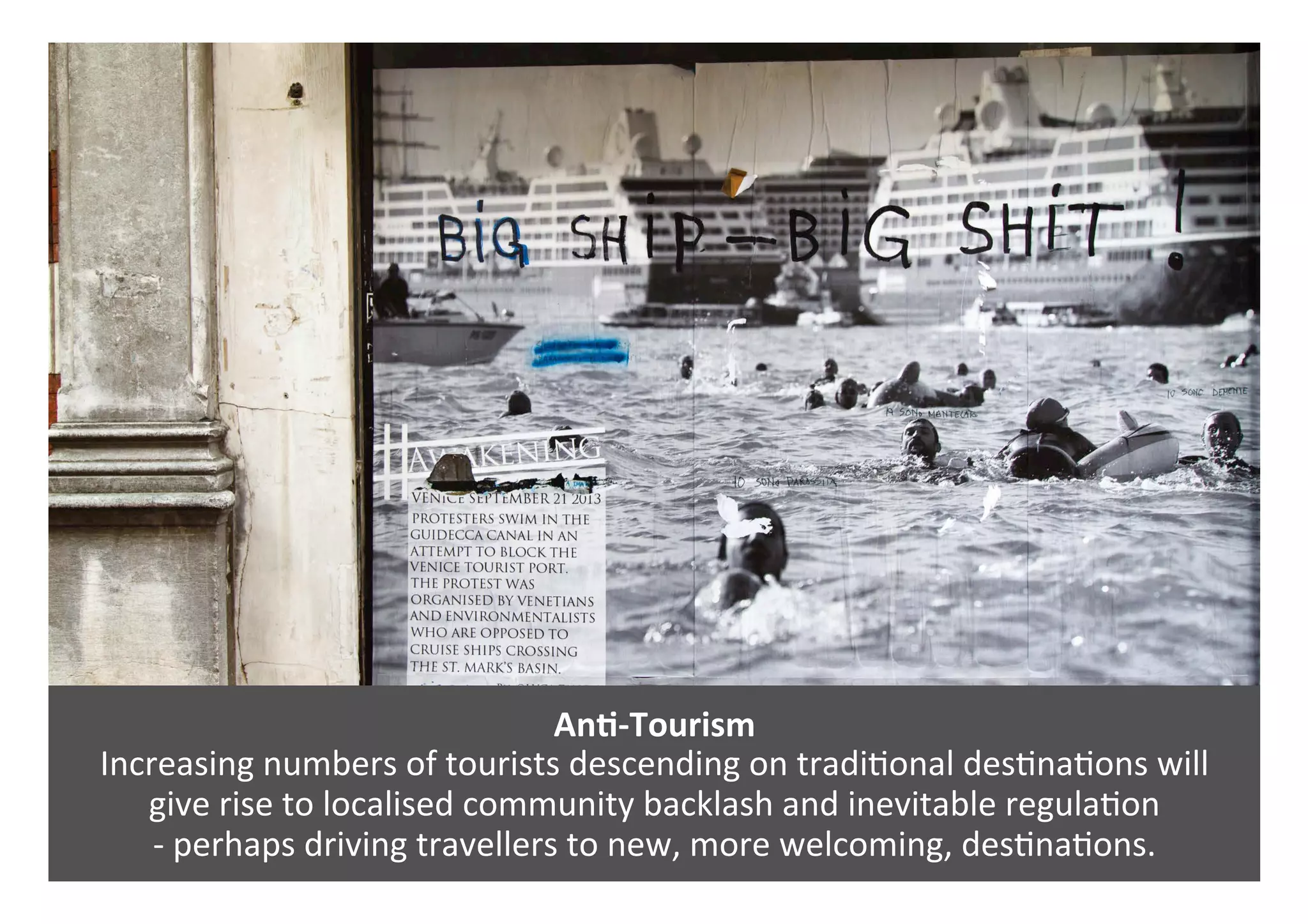 AnQ-Tourism	
Increasing	numbers	of	tourists	descending	on	tradi0onal	des0na0ons	will		
give	rise	to	localised	community	backlash	and	inevitable	regula0on		
-	perhaps	driving	travellers	to	new,	more	welcoming,	des0na0ons.	
 