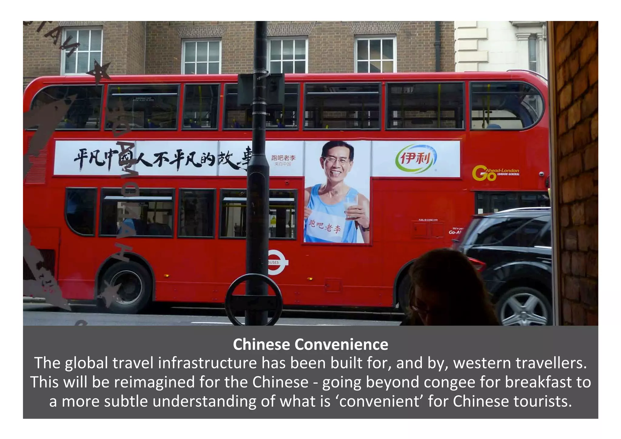 Chinese	Convenience	
The	global	travel	infrastructure	has	been	built	for,	and	by,	western	travellers.	
This	will	be	reimagined	for	the	Chinese	-	going	beyond	congee	for	breakfast	to	
a	more	subtle	understanding	of	what	is	‘convenient’	for	Chinese	tourists.	
 
