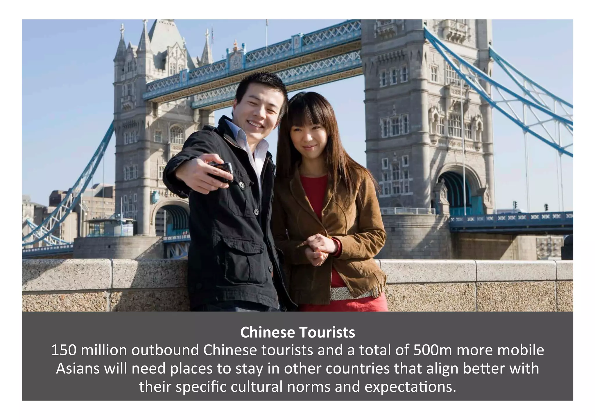 Chinese	Tourists	
150	million	outbound	Chinese	tourists	and	a	total	of	500m	more	mobile		
Asians	will	need	places	to	stay	in	other	countries	that	align	bePer	with		
their	speciﬁc	cultural	norms	and	expecta0ons.		
 