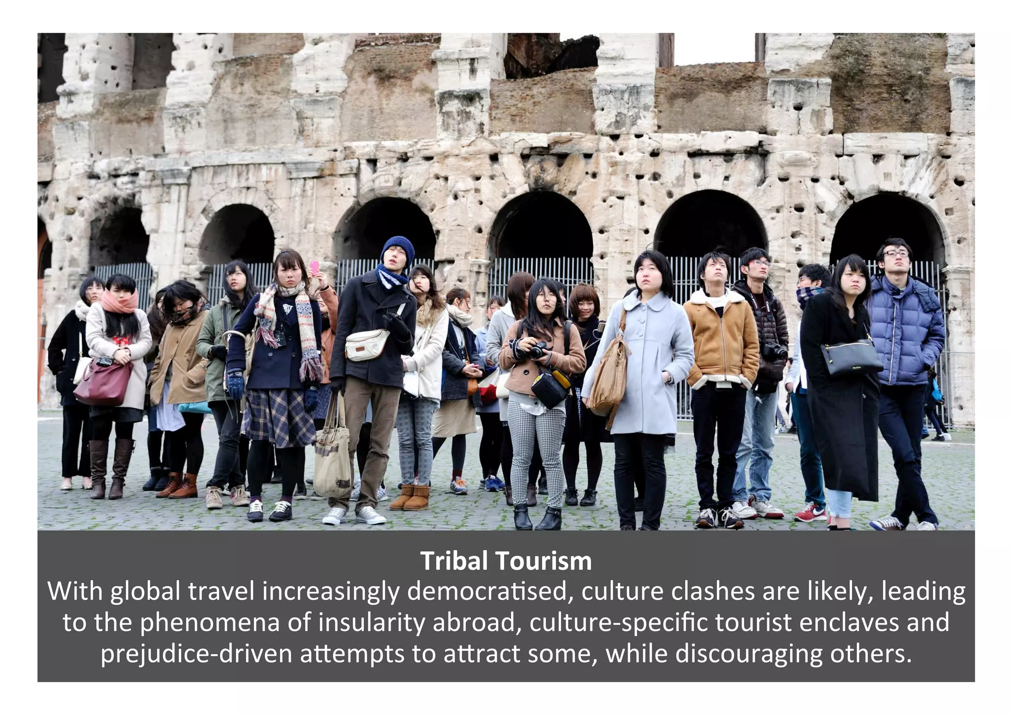 Tribal	Tourism	
With	global	travel	increasingly	democra0sed,	culture	clashes	are	likely,	leading	
to	the	phenomena	of	insularity	abroad,	culture-speciﬁc	tourist	enclaves	and	
prejudice-driven	aPempts	to	aPract	some,	while	discouraging	others.	
 