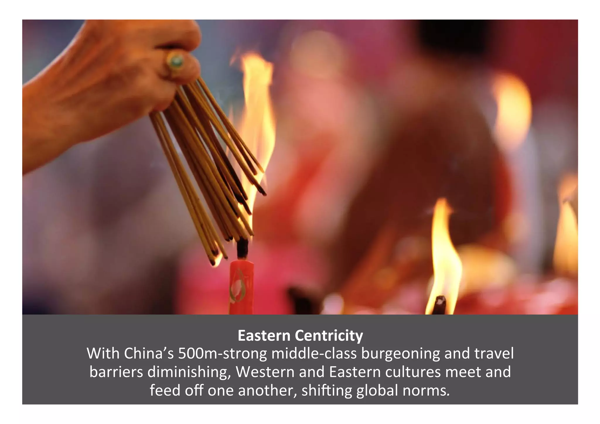 Eastern	Centricity	
With	China’s	500m-strong	middle-class	burgeoning	and	travel		
barriers	diminishing,	Western	and	Eastern	cultures	meet	and		
feed	oﬀ	one	another,	shiring	global	norms.	
 