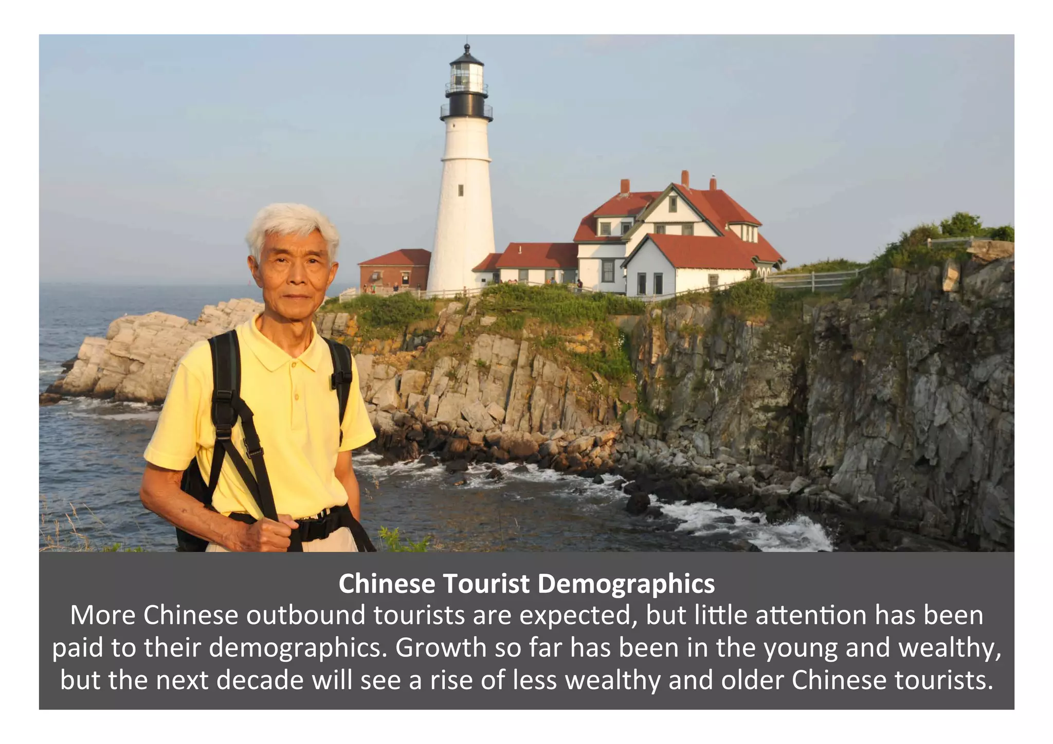 Chinese	Tourist	Demographics	
More	Chinese	outbound	tourists	are	expected,	but	liPle	aPen0on	has	been	
paid	to	their	demographics.	Growth	so	far	has	been	in	the	young	and	wealthy,	
but	the	next	decade	will	see	a	rise	of	less	wealthy	and	older	Chinese	tourists.	
 