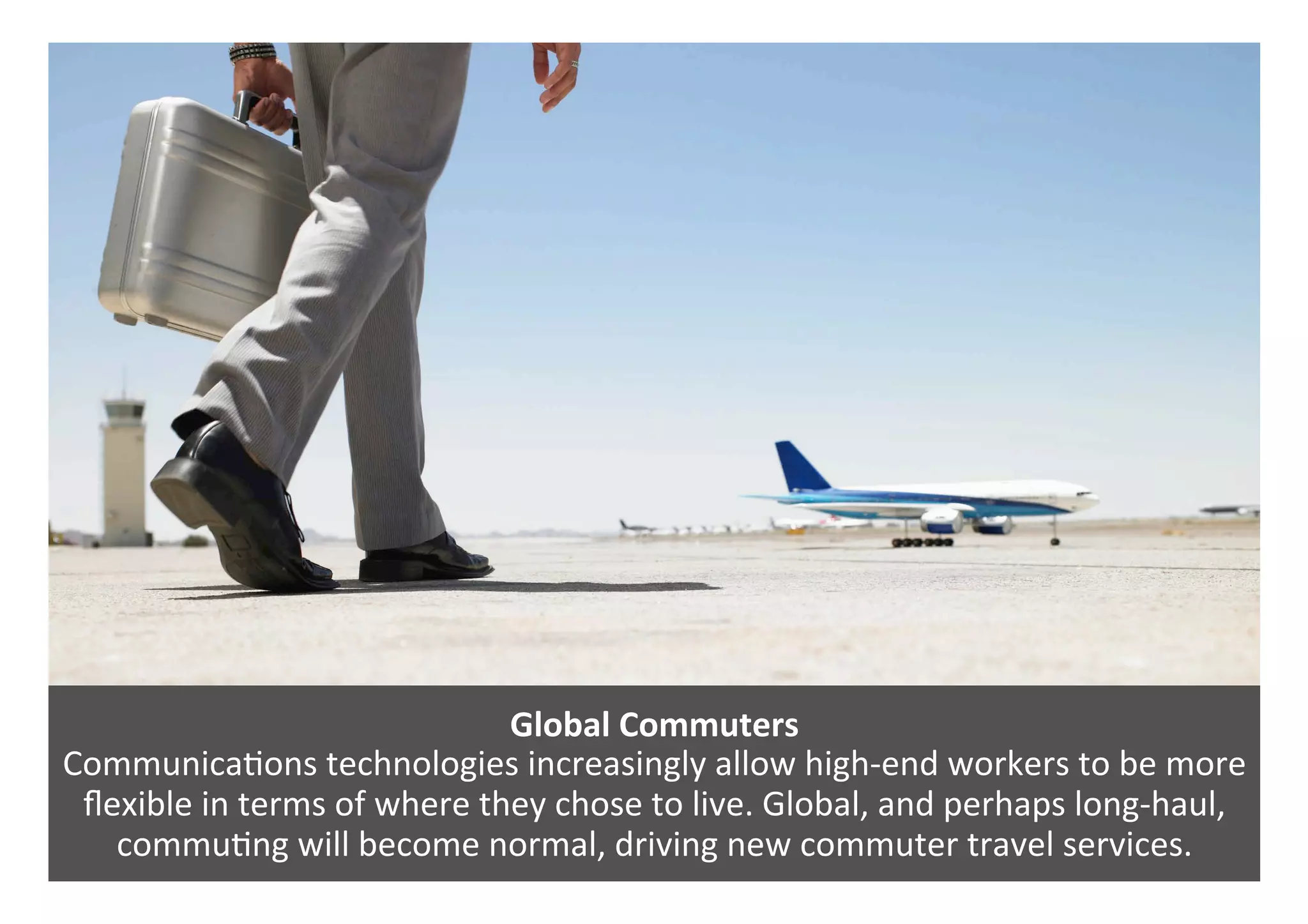 Global	Commuters	
Communica0ons	technologies	increasingly	allow	high-end	workers	to	be	more	
ﬂexible	in	terms	of	where	they	chose	to	live.	Global,	and	perhaps	long-haul,	
commu0ng	will	become	normal,	driving	new	commuter	travel	services.	
 
