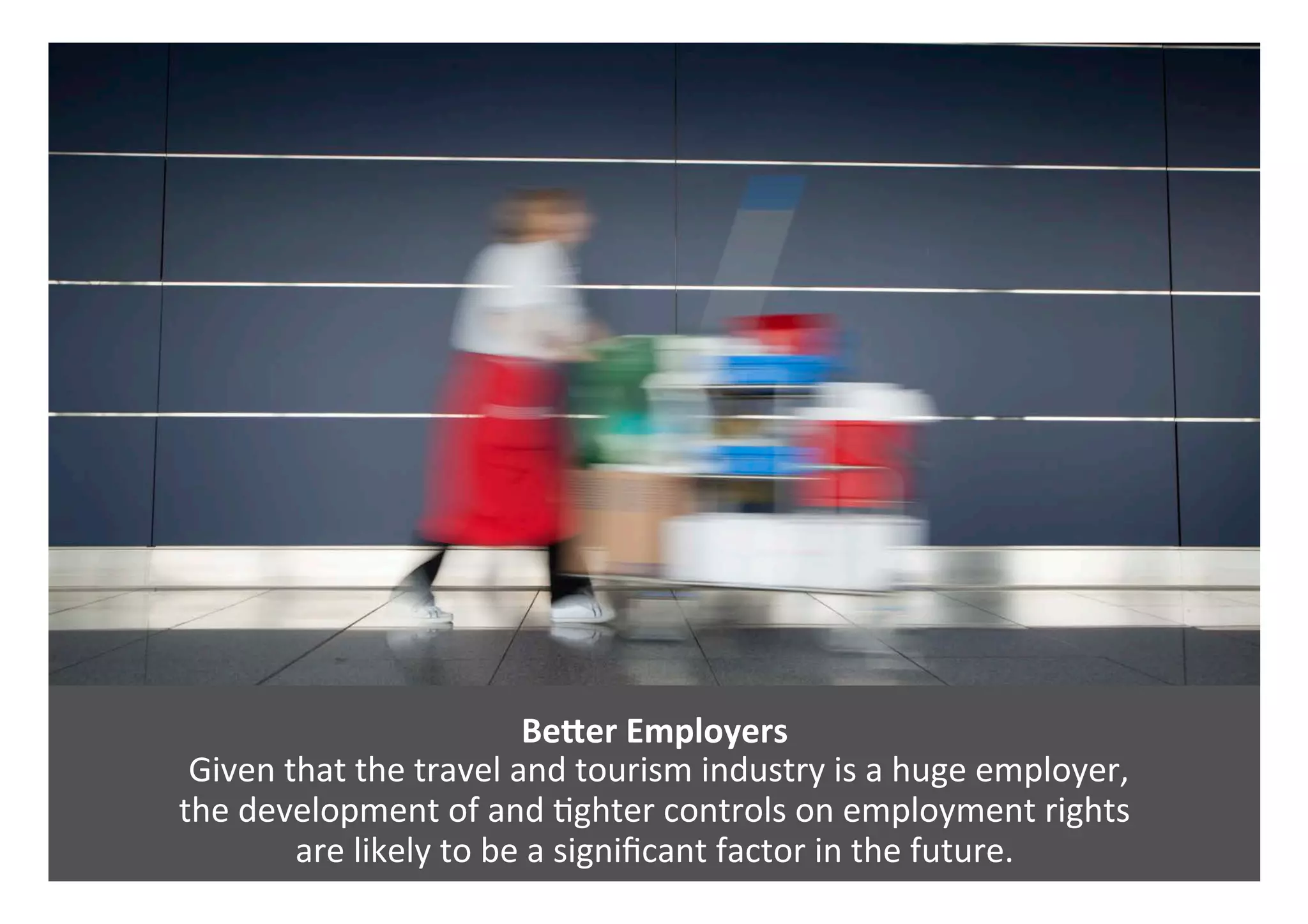 BeVer	Employers	
	Given	that	the	travel	and	tourism	industry	is	a	huge	employer,		
the	development	of	and	0ghter	controls	on	employment	rights		
are	likely	to	be	a	signiﬁcant	factor	in	the	future.		
 